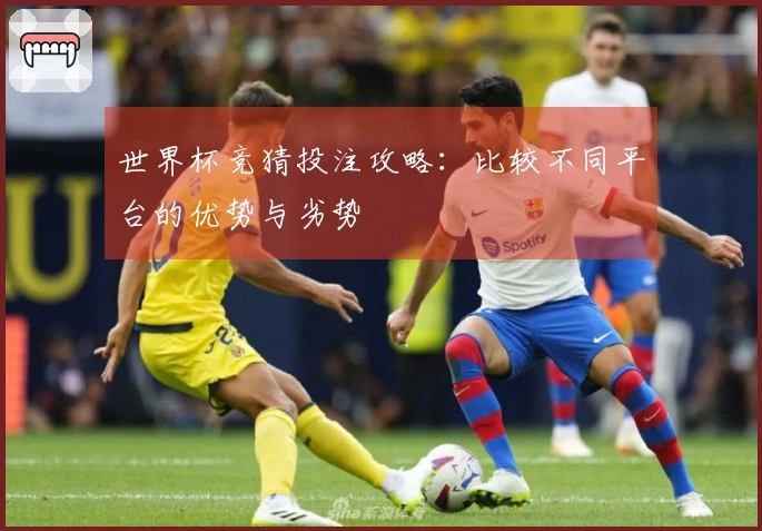 世界杯竞猜投注攻略：比较不同平台的优势与劣势